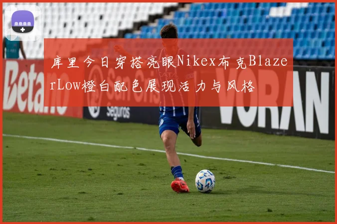 库里今日穿搭亮眼Nikex布克BlazerLow橙白配色展现活力与风格