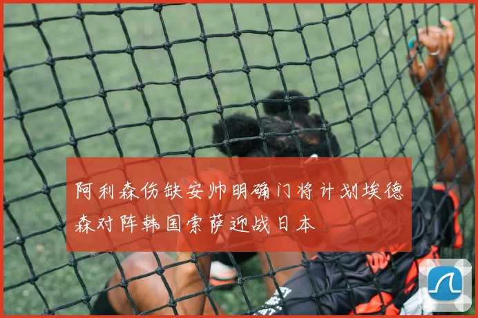 阿利森伤缺安帅明确门将计划埃德森对阵韩国索萨迎战日本