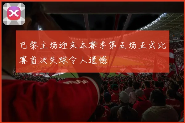 巴黎主场迎来本赛季第五场正式比赛首次失球令人遗憾