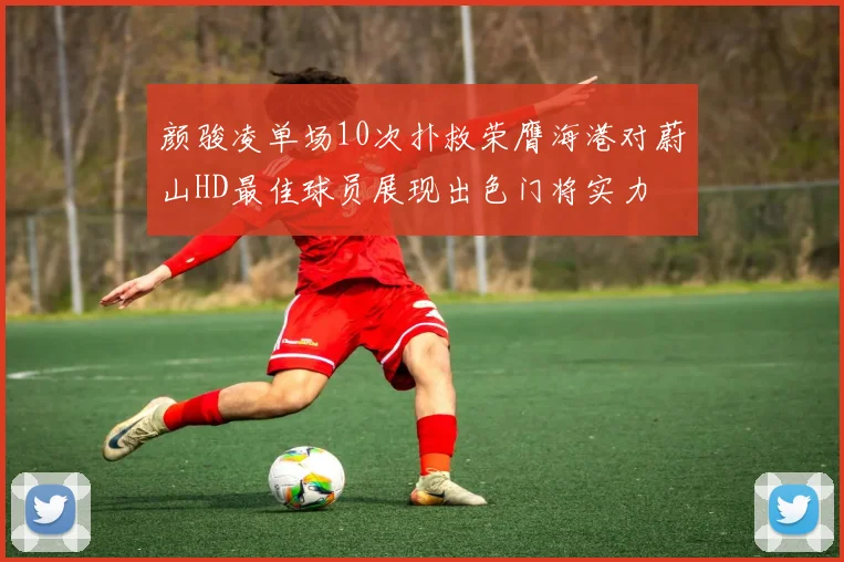 颜骏凌单场10次扑救荣膺海港对蔚山HD最佳球员展现出色门将实力