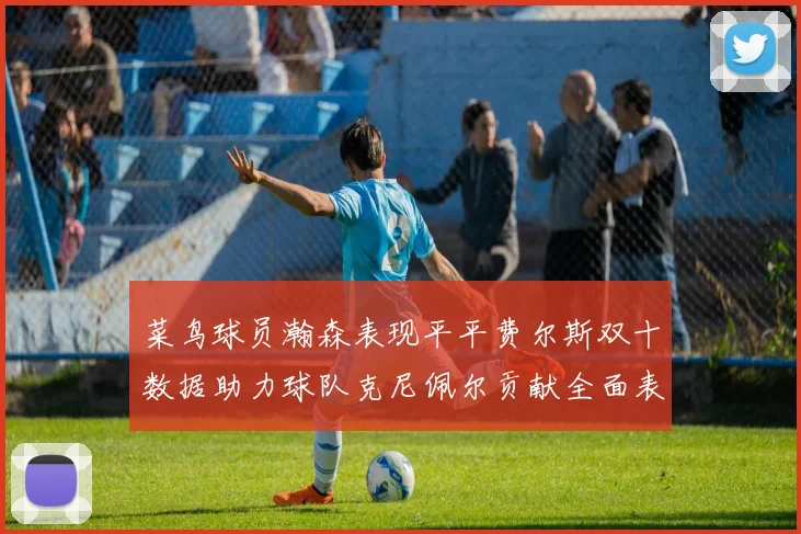 菜鸟球员瀚森表现平平费尔斯双十数据助力球队克尼佩尔贡献全面表现