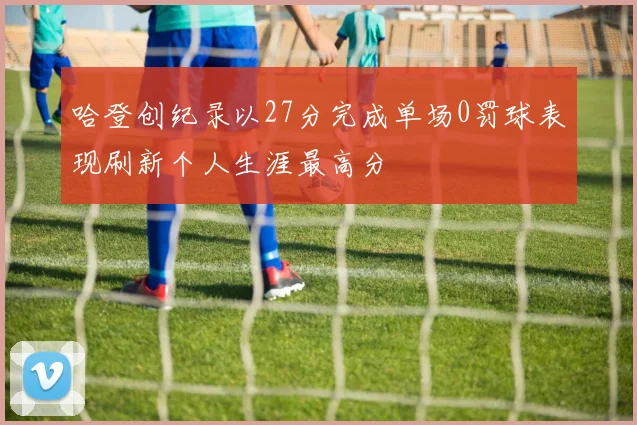 哈登创纪录以27分完成单场0罚球表现刷新个人生涯最高分