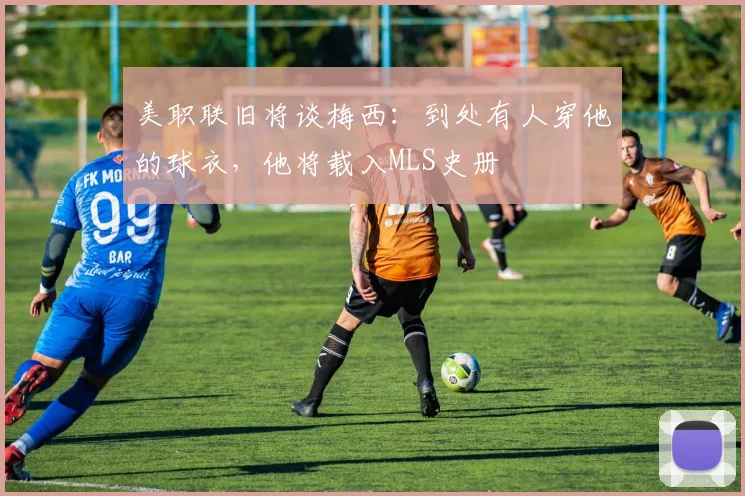 美职联旧将谈梅西：到处有人穿他的球衣，他将载入MLS史册