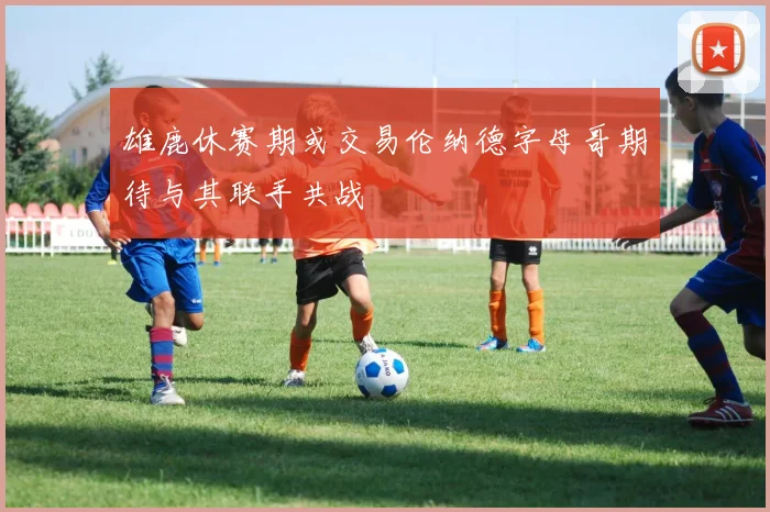 雄鹿休赛期或交易伦纳德字母哥期待与其联手共战