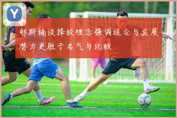 郇斯楠谈择校理念强调适合与发展潜力更胜于名气与比较