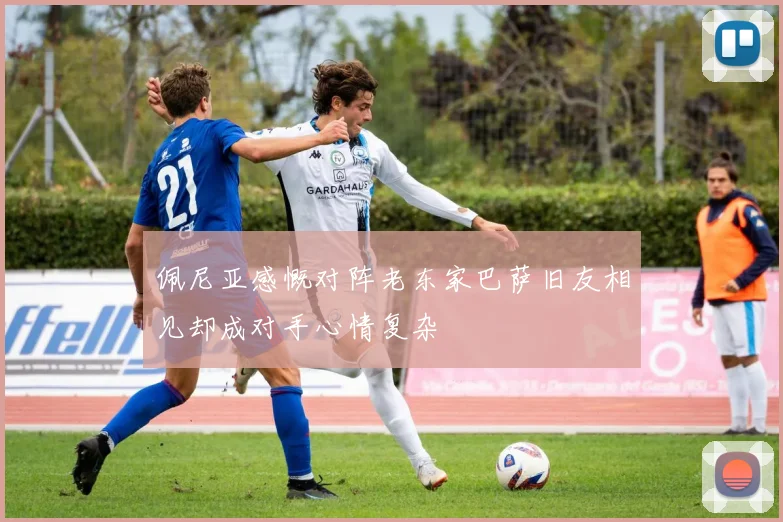 佩尼亚感慨对阵老东家巴萨旧友相见却成对手心情复杂