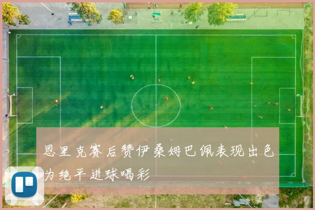 恩里克赛后赞伊桑姆巴佩表现出色为绝平进球喝彩