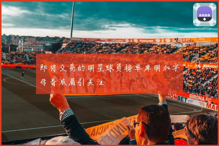 即将交易的明星球员榜单库明加字母哥浓眉引关注