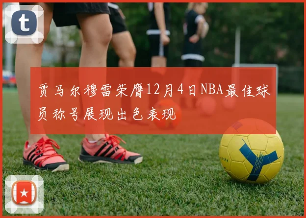 贾马尔穆雷荣膺12月4日NBA最佳球员称号展现出色表现