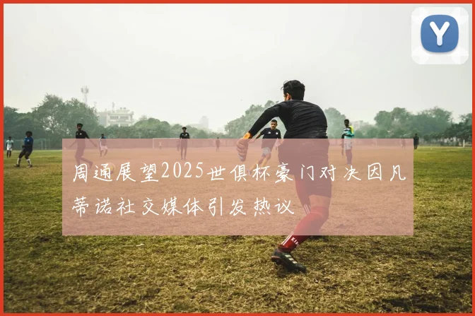 周通展望2025世俱杯豪门对决因凡蒂诺社交媒体引发热议