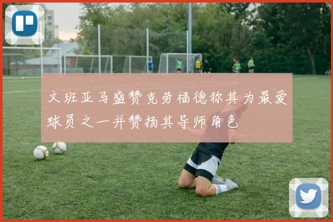 文班亚马盛赞克劳福德称其为最爱球员之一并赞扬其导师角色