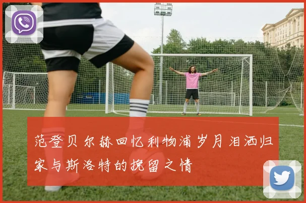 范登贝尔赫回忆利物浦岁月泪洒归家与斯洛特的挽留之情