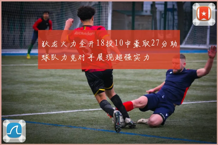 狄龙火力全开18投10中豪取27分助球队力克对手展现超强实力
