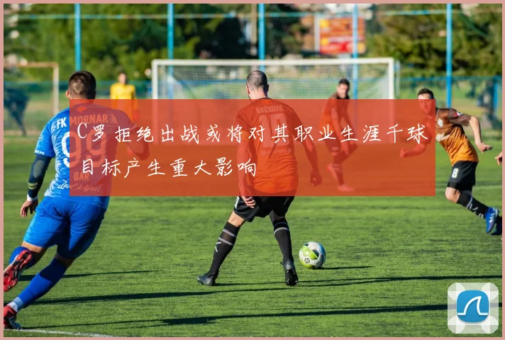 C罗拒绝出战或将对其职业生涯千球目标产生重大影响