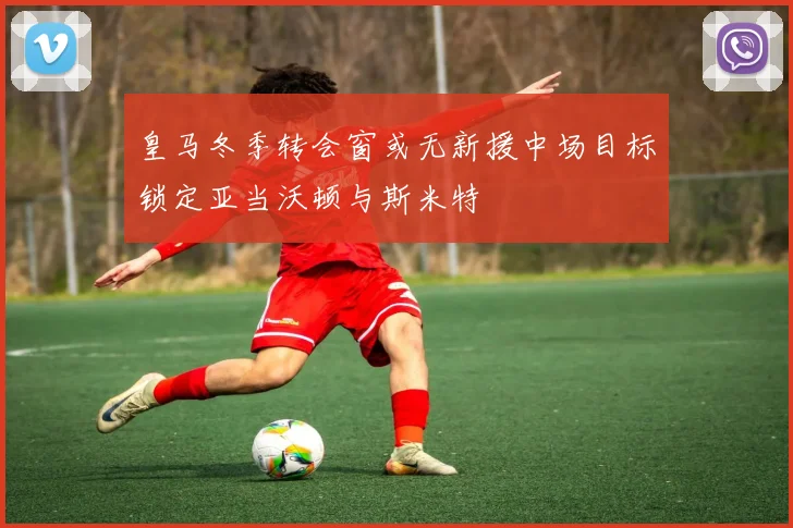 皇马冬季转会窗或无新援中场目标锁定亚当沃顿与斯米特