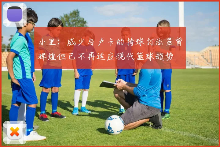 小里：威少与卢卡的持球打法虽曾辉煌但已不再适应现代篮球趋势