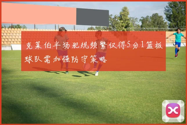 克莱伯半场犯规频繁仅得5分1篮板球队需加强防守策略