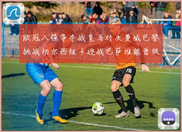 欧冠八强争夺战皇马对决曼城巴黎挑战切尔西纽卡迎战巴萨谁能晋级