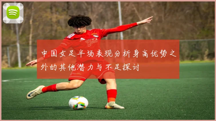 中国女足半场表现分析身高优势之外的其他潜力与不足探讨