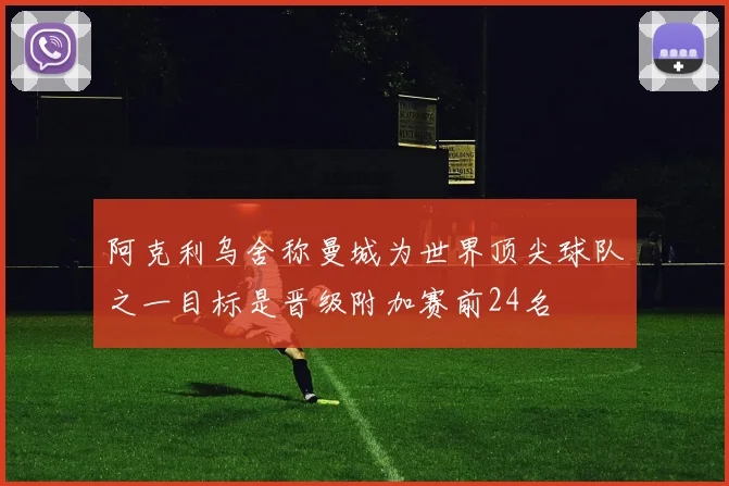 阿克利乌舍称曼城为世界顶尖球队之一目标是晋级附加赛前24名