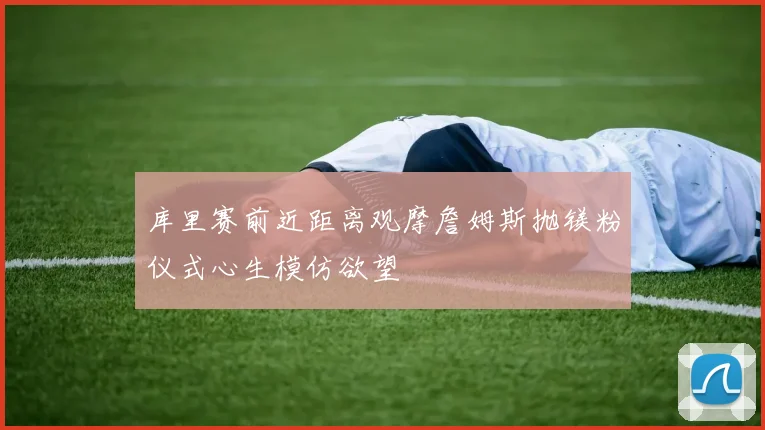 库里赛前近距离观摩詹姆斯抛镁粉仪式心生模仿欲望