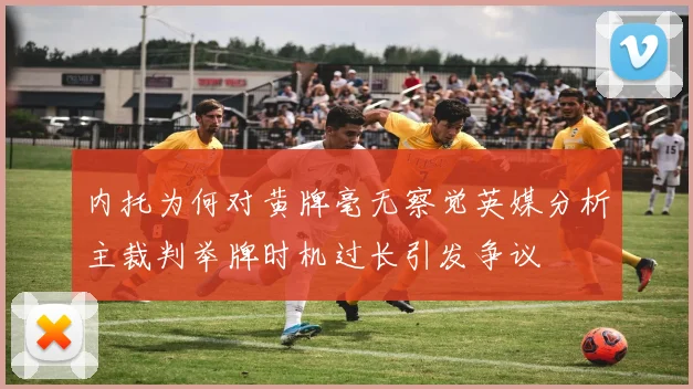 内托为何对黄牌毫无察觉英媒分析主裁判举牌时机过长引发争议